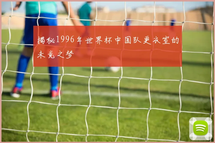 揭秘1996年世界杯中国队更衣室的未竟之梦