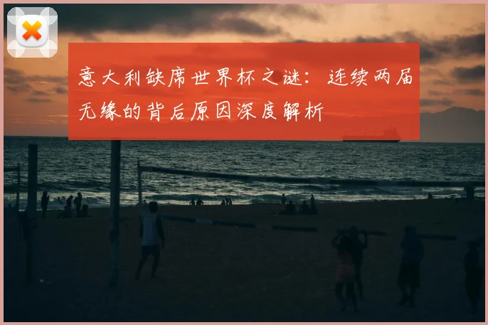 意大利缺席世界杯之谜:连续两届无缘的背后原因深度解析