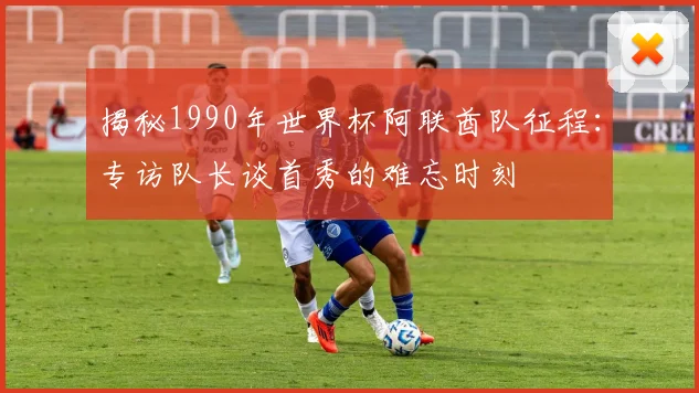 揭秘1990年世界杯阿联酋队征程：专访队长谈首秀的难忘时刻