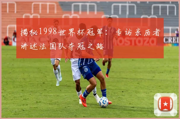揭秘1998世界杯冠军：专访亲历者讲述法国队夺冠之路