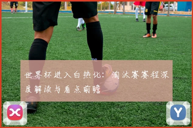 世界杯进入白热化：淘汰赛赛程深度解读与看点前瞻