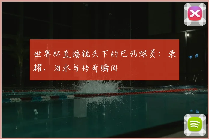 世界杯直播镜头下的巴西球员：荣耀、泪水与传奇瞬间