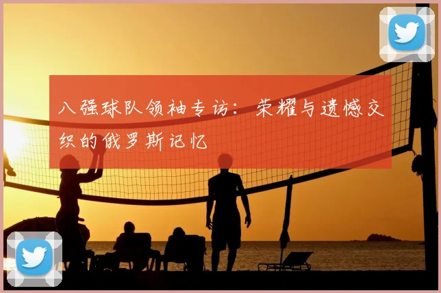 八强球队领袖专访：荣耀与遗憾交织的俄罗斯记忆