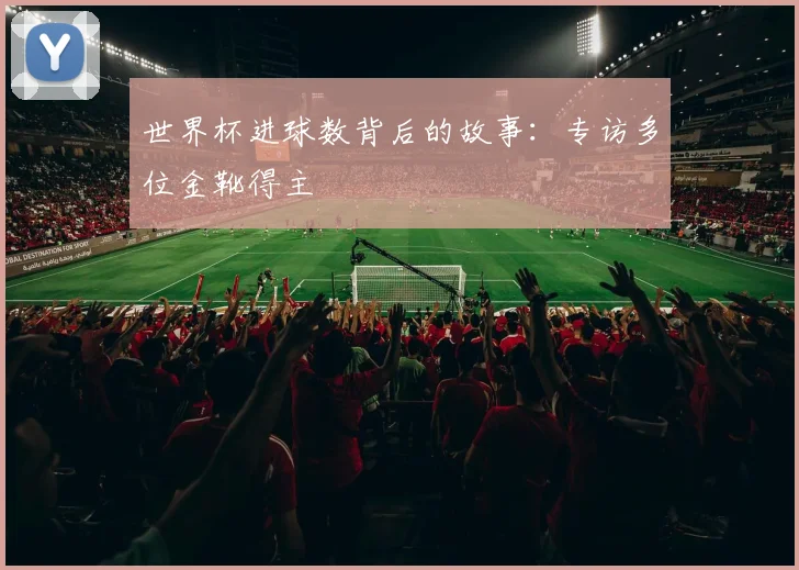 世界杯进球数背后的故事：专访多位金靴得主