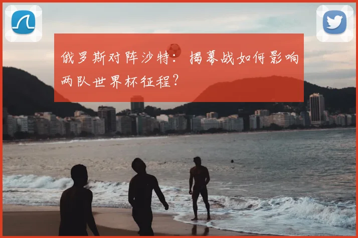 俄罗斯对阵沙特：揭幕战如何影响两队世界杯征程？