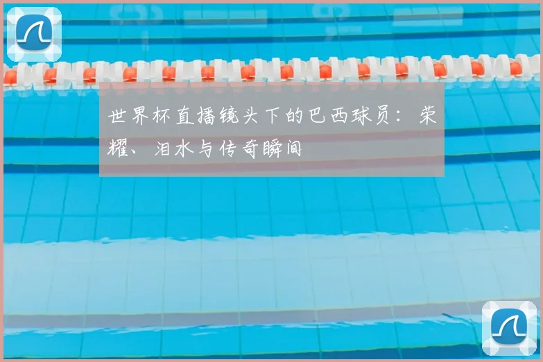世界杯直播镜头下的巴西球员：荣耀、泪水与传奇瞬间