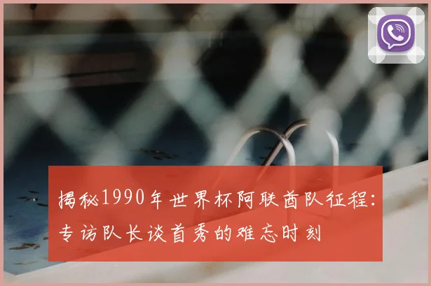 揭秘1990年世界杯阿联酋队征程：专访队长谈首秀的难忘时刻