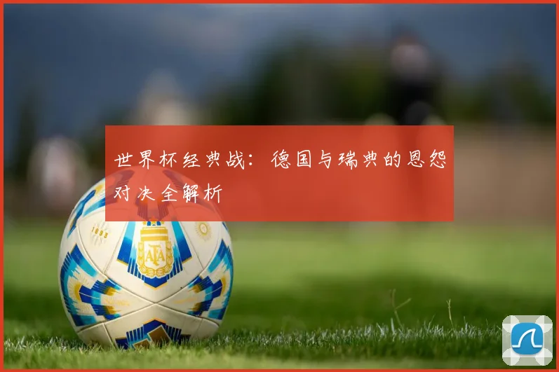 世界杯经典战:德国与瑞典的恩怨对决全解析