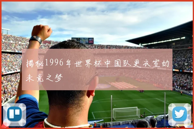 揭秘1996年世界杯中国队更衣室的未竟之梦
