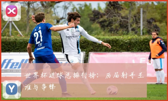 世界杯进球总排行榜：历届射手王谁与争锋
