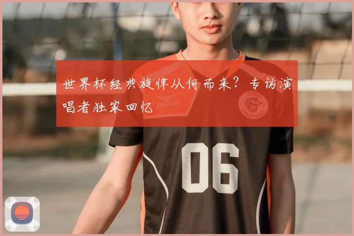 世界杯经典旋律从何而来？专访演唱者独家回忆