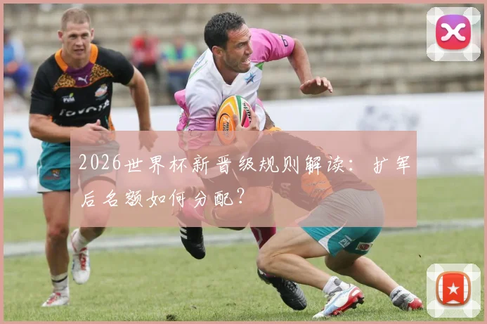 2026世界杯新晋级规则解读：扩军后名额如何分配？
