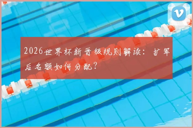 2026世界杯新晋级规则解读：扩军后名额如何分配？